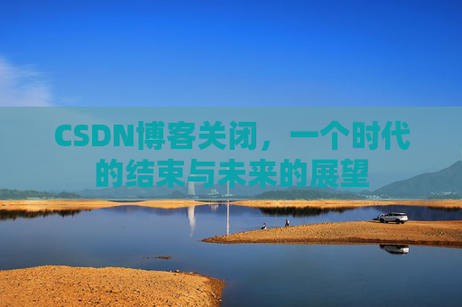 CSDN博客关闭，一个时代的结束与未来的展望